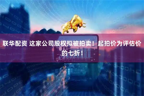 联华配资 这家公司股权拟被拍卖！起拍价为评估价的七折！
