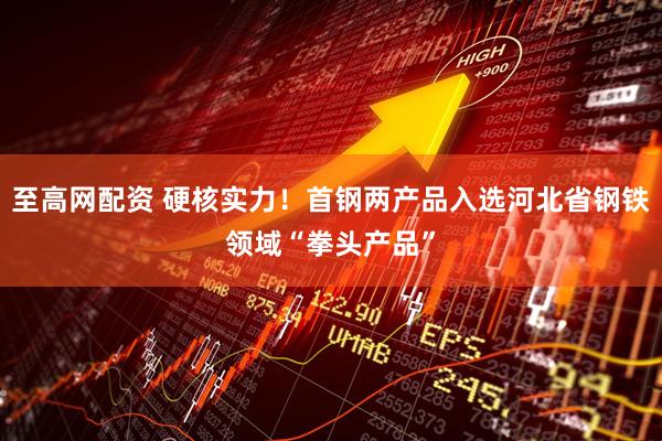至高网配资 硬核实力！首钢两产品入选河北省钢铁领域“拳头产品”
