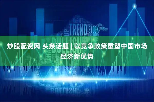 炒股配资网 头条话题 | 以竞争政策重塑中国市场经济新优势