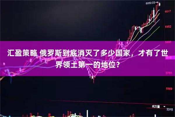 汇盈策略 俄罗斯到底消灭了多少国家，才有了世界领土第一的地位？