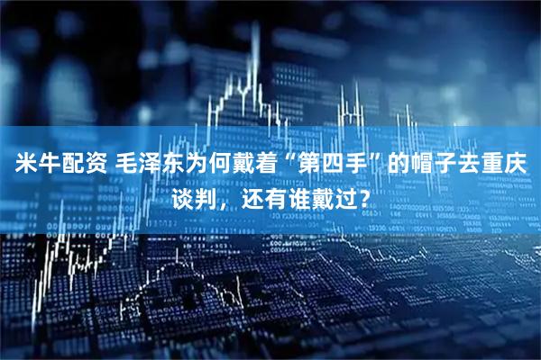 米牛配资 毛泽东为何戴着“第四手”的帽子去重庆谈判，还有谁戴过？