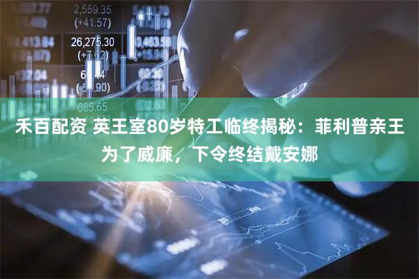 禾百配资 英王室80岁特工临终揭秘：菲利普亲王为了威廉，下令终结戴安娜