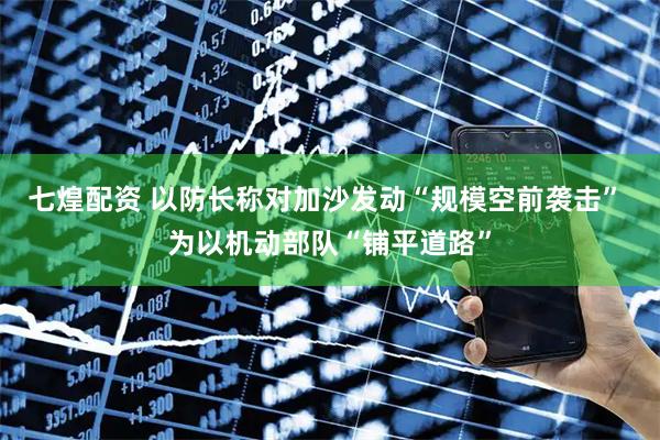 七煌配资 以防长称对加沙发动“规模空前袭击” 为以机动部队“铺平道路”