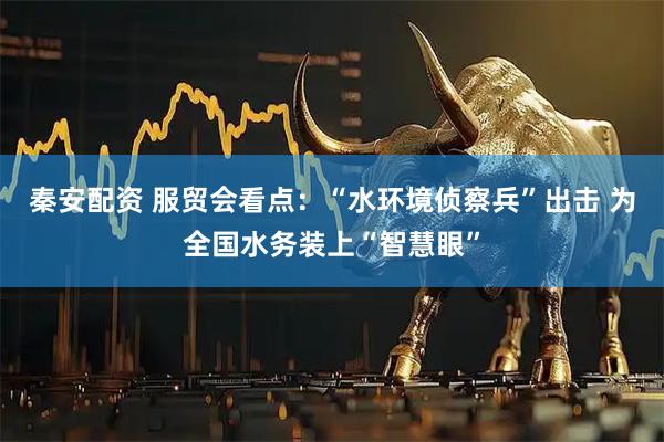 秦安配资 服贸会看点：“水环境侦察兵”出击 为全国水务装上“智慧眼”