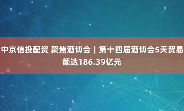 中京信投配资 聚焦酒博会｜第十四届酒博会5天贸易额达186.39亿元