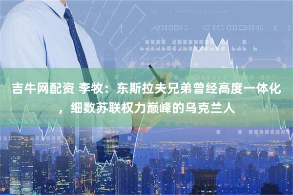 吉牛网配资 李牧：东斯拉夫兄弟曾经高度一体化，细数苏联权力巅峰的乌克兰人