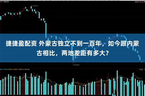 捷捷盈配资 外蒙古独立不到一百年，如今跟内蒙古相比，两地差距有多大？