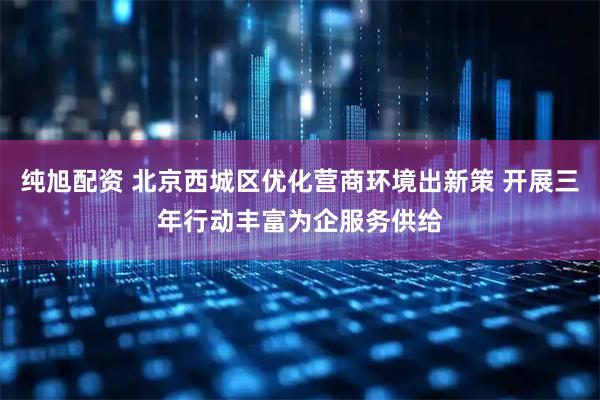 纯旭配资 北京西城区优化营商环境出新策 开展三年行动丰富为企服务供给