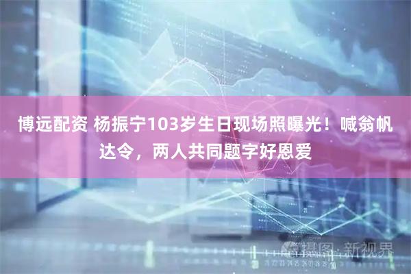 博远配资 杨振宁103岁生日现场照曝光！喊翁帆达令，两人共同题字好恩爱