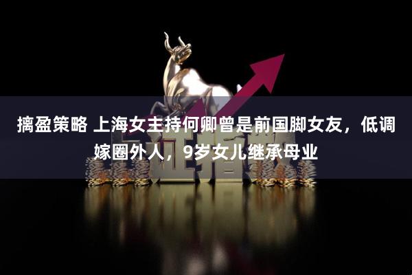 摛盈策略 上海女主持何卿曾是前国脚女友，低调嫁圈外人，9岁女儿继承母业