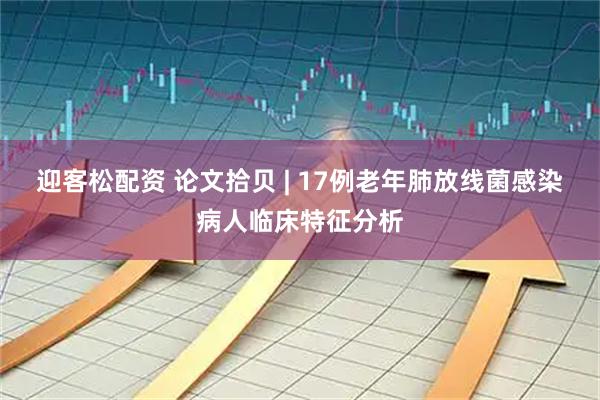 迎客松配资 论文拾贝 | 17例老年肺放线菌感染病人临床特征分析