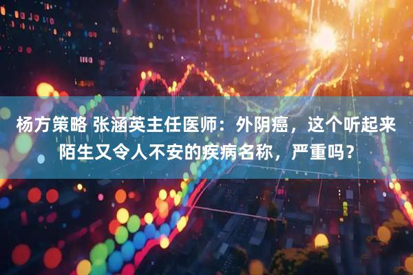 杨方策略 张涵英主任医师：外阴癌，这个听起来陌生又令人不安的疾病名称，严重吗？