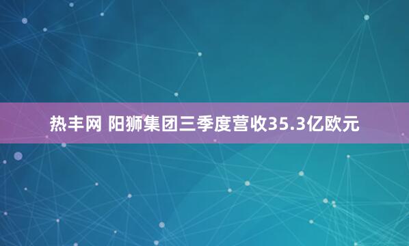 热丰网 阳狮集团三季度营收35.3亿欧元