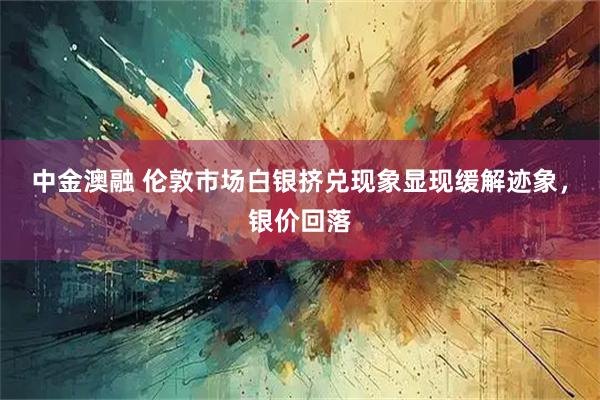 中金澳融 伦敦市场白银挤兑现象显现缓解迹象，银价回落