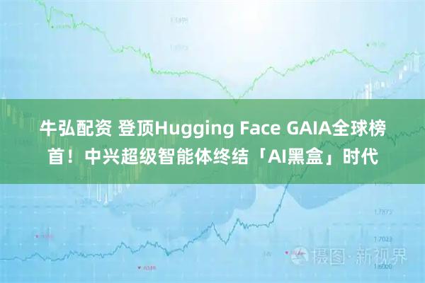 牛弘配资 登顶Hugging Face GAIA全球榜首！中兴超级智能体终结「AI黑盒」时代