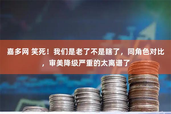 嘉多网 笑死！我们是老了不是瞎了，同角色对比，审美降级严重的太离谱了