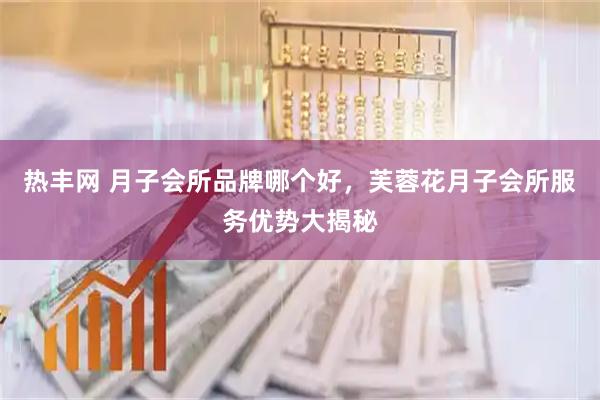 热丰网 月子会所品牌哪个好，芙蓉花月子会所服务优势大揭秘