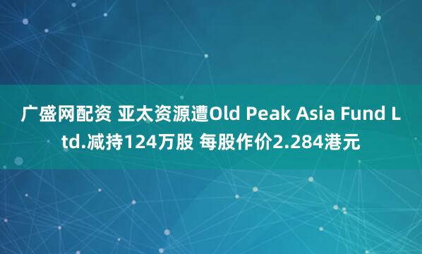 广盛网配资 亚太资源遭Old Peak Asia Fund Ltd.减持124万股 每股作价2.284港元