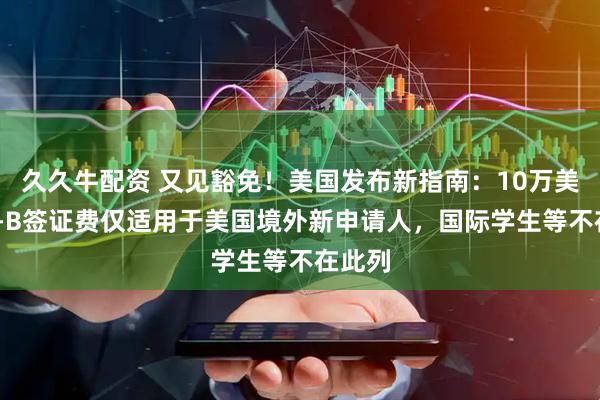 久久牛配资 又见豁免！美国发布新指南：10万美元H1-B签证费仅适用于美国境外新申请人，国际学生等不在此列