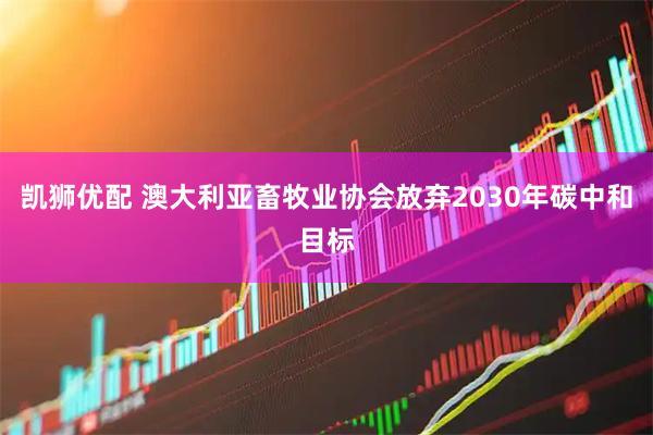 凯狮优配 澳大利亚畜牧业协会放弃2030年碳中和目标