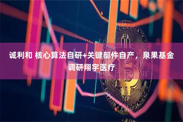 诚利和 核心算法自研+关键部件自产，泉果基金调研翔宇医疗
