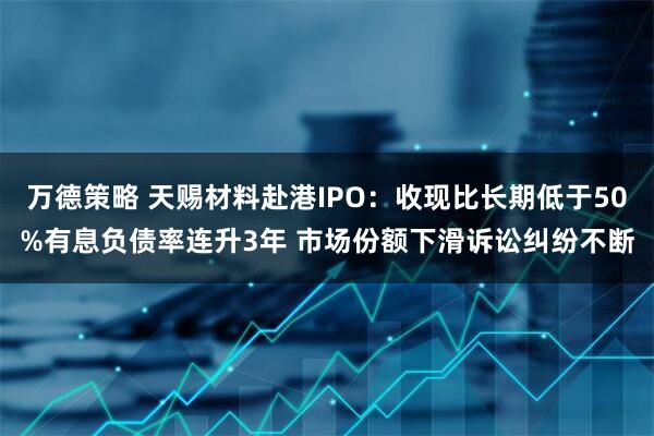 万德策略 天赐材料赴港IPO：收现比长期低于50%有息负债率连升3年 市场份额下滑诉讼纠纷不断