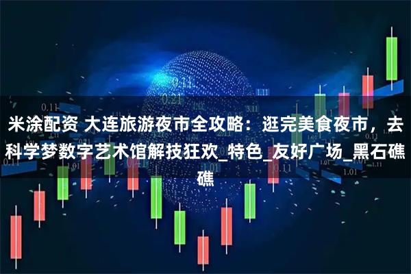 米涂配资 大连旅游夜市全攻略：逛完美食夜市，去科学梦数字艺术馆解技狂欢_特色_友好广场_黑石礁