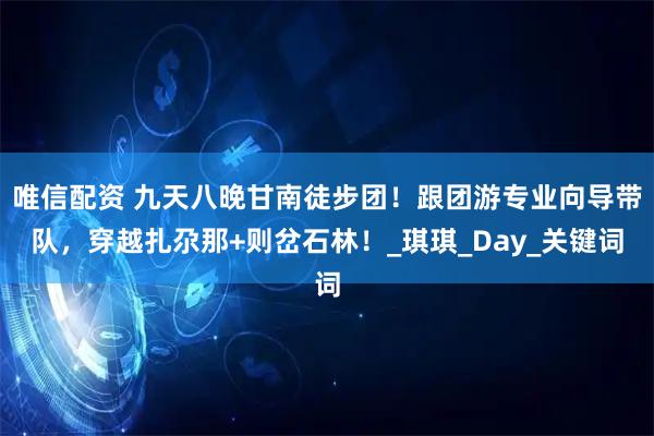 唯信配资 九天八晚甘南徒步团！跟团游专业向导带队，穿越扎尕那+则岔石林！_琪琪_Day_关键词