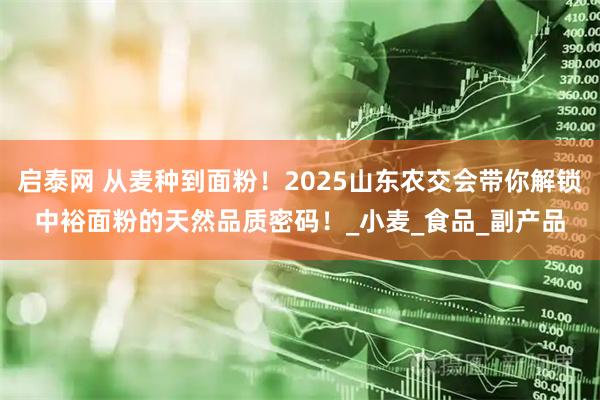 启泰网 从麦种到面粉！2025山东农交会带你解锁中裕面粉的天然品质密码！_小麦_食品_副产品