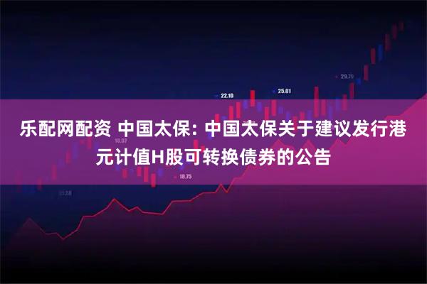 乐配网配资 中国太保: 中国太保关于建议发行港元计值H股可转换债券的公告