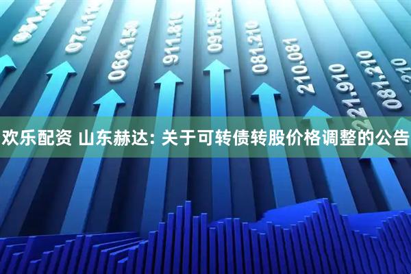 欢乐配资 山东赫达: 关于可转债转股价格调整的公告