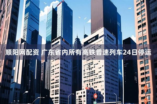 顺阳网配资 广东省内所有高铁普速列车24日停运
