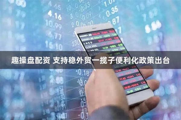 趣操盘配资 支持稳外贸一揽子便利化政策出台