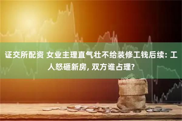 证交所配资 女业主理直气壮不给装修工钱后续: 工人怒砸新房, 双方谁占理?
