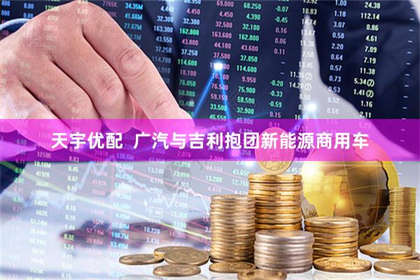 天宇优配  广汽与吉利抱团新能源商用车