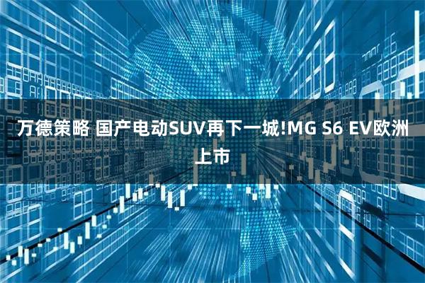 万德策略 国产电动SUV再下一城!MG S6 EV欧洲上市