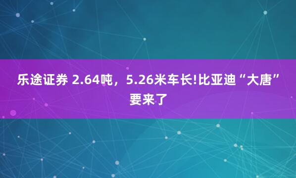 乐途证券 2.64吨，5.26米车长!比亚迪“大唐”要来了