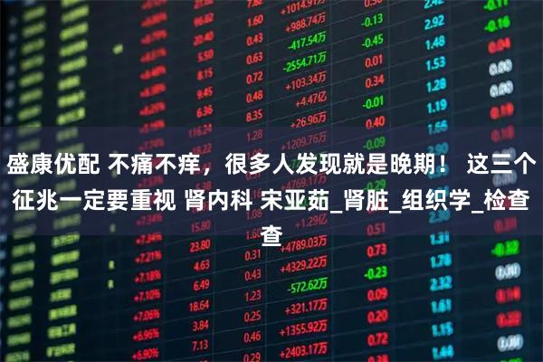 盛康优配 不痛不痒，很多人发现就是晚期！ 这三个征兆一定要重视 肾内科 宋亚茹_肾脏_组织学_检查