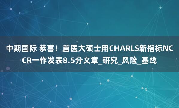 中期国际 恭喜！首医大硕士用CHARLS新指标NCCR一作发表8.5分文章_研究_风险_基线