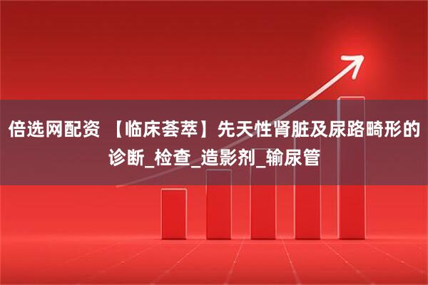 倍选网配资 【临床荟萃】先天性肾脏及尿路畸形的诊断_检查_造影剂_输尿管