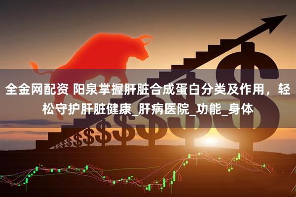 全金网配资 阳泉掌握肝脏合成蛋白分类及作用，轻松守护肝脏健康_肝病医院_功能_身体