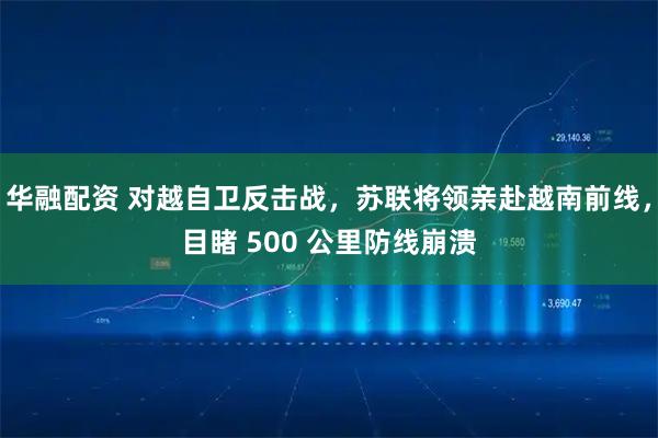 华融配资 对越自卫反击战，苏联将领亲赴越南前线，目睹 500 公里防线崩溃