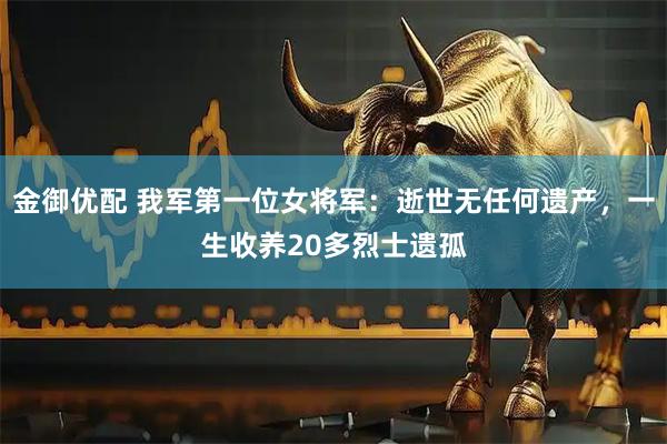 金御优配 我军第一位女将军：逝世无任何遗产，一生收养20多烈士遗孤