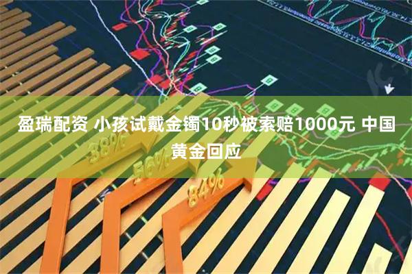 盈瑞配资 小孩试戴金镯10秒被索赔1000元 中国黄金回应