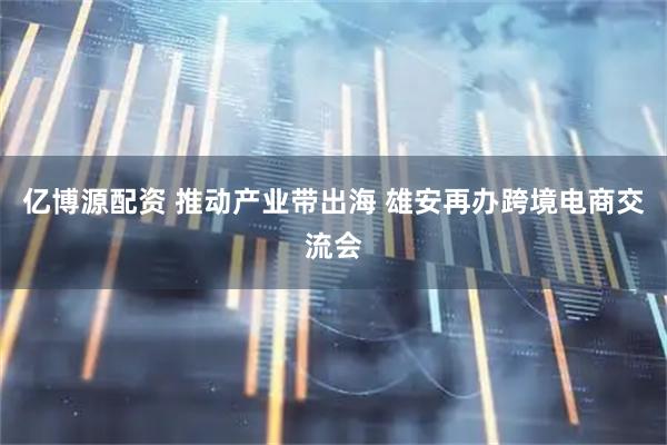 亿博源配资 推动产业带出海 雄安再办跨境电商交流会