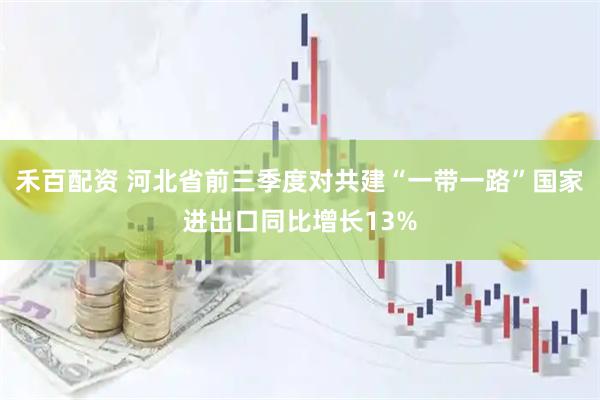 禾百配资 河北省前三季度对共建“一带一路”国家进出口同比增长13%