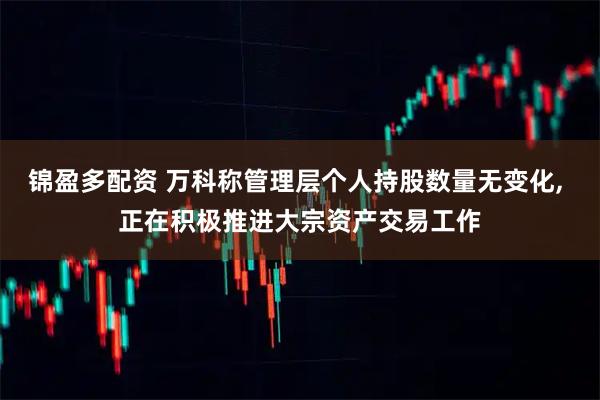 锦盈多配资 万科称管理层个人持股数量无变化, 正在积极推进大宗资产交易工作