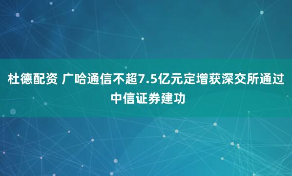 杜德配资 广哈通信不超7.5亿元定增获深交所通过 中信证券建功