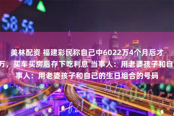 美林配资 福建彩民称自己中6022万4个月后才敢晒奖，交税1千多万，买车买房后存下吃利息 当事人：用老婆孩子和自己的生日组合的号码