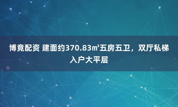 博竟配资 建面约370.83㎡五房五卫，双厅私梯入户大平层